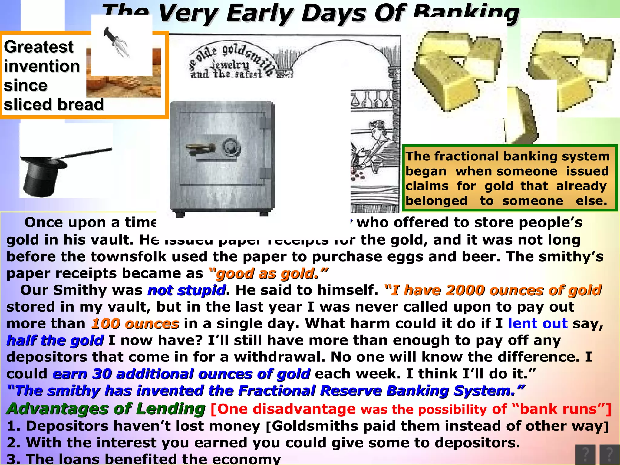 “ Wow, you mean we can  create  money  out of thin air.?” Once upon a time there was a  gold-smithy  who offered to store people’s  gold in his vault. He issued paper receipts for the gold, and it was not long  before the townsfolk used the paper to purchase eggs and beer. The smithy’s  paper receipts became as  “good as gold.”   Our Smithy was  not stupid . He said to himself.  “I have 2000 ounces of gold stored in my vault, but in the last year I was never called upon to pay out more than  100 ounces  in a single day. What harm could it do if I  lent out  say, half the gold  I now have? I’ll still have more than enough to pay off any  depositors that come in for a withdrawal. No one will know the difference. I could  earn 30 additional ounces of   gold  each week. I think I’ll do it.” “ The smithy has invented the Fractional Reserve Banking System.” Advantages of Lending   [One disadvantage  was the possibility  of “bank runs”] 1. Depositors haven’t lost money  [ Goldsmiths paid them   instead of   other way ] 2. With the interest you earned you could give some to depositors. 3. The loans benefited the economy The Very Early Days Of Banking The fractional banking system  began  when someone  issued claims  for  gold   that  already belonged  to  someone  else. Greatest invention since sliced bread 