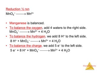 Electrochemistry
Reduction ½ rxn
MnO4
−  Mn2+
• Manganese is balanced.
• To balance the oxygen, add 4 waters to the right side.
MnO4
−  Mn2+ + 4 H2O
• To balance the hydrogen, we add 8 H+ to the left side.
8 H+ + MnO4
−  Mn2+ + 4 H2O
• To balance the charge, we add 5 e− to the left side.
5 e− + 8 H+ + MnO4
−  Mn2+ + 4 H2O
 