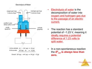 Electrochemistry
• Electrolysis of water is the
decomposition of water into
oxygen and hydrogen gas due
to the passage of an electric
current.
• The reaction has a standard
potential of −1.23 V, meaning it
ideally requires a potential
difference of 1.23 volts to
split water.
• In a non-spontaneous reaction
the E0
net is always less than
zero.
 