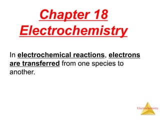 Electrochemistry
Chapter 18
Electrochemistry
In electrochemical reactions, electrons
are transferred from one species to
another.
 