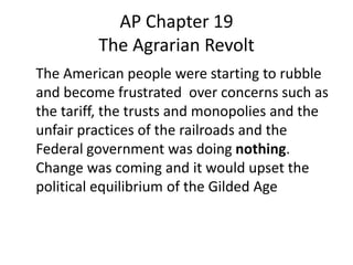 AP Chapter 19
         The Agrarian Revolt
The American people were starting to rubble
and become frustrated over concerns such as
the tariff, the trusts and monopolies and the
unfair practices of the railroads and the
Federal government was doing nothing.
Change was coming and it would upset the
political equilibrium of the Gilded Age
 