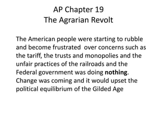 AP Chapter 19
The Agrarian Revolt
The American people were starting to rubble
and become frustrated over concerns such as
the tariff, the trusts and monopolies and the
unfair practices of the railroads and the
Federal government was doing nothing.
Change was coming and it would upset the
political equilibrium of the Gilded Age

 