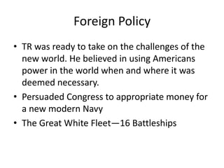 Foreign Policy
• TR was ready to take on the challenges of the
new world. He believed in using Americans
power in the world when and where it was
deemed necessary.
• Persuaded Congress to appropriate money for
a new modern Navy
• The Great White Fleet—16 Battleships

 