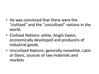 • He was convinced that there were the
“civilized” and the “uncivilized” nations in the
world.
• Civilized Nations: white, Anglo-Saxon,
economically developed and producers of
industrial goods
• Uncivilized Nations: generally nonwhite, Latin
or Slavic, sources of raw materials and
markets

 