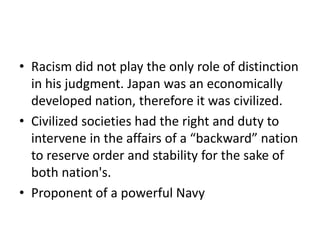 • Racism did not play the only role of distinction
in his judgment. Japan was an economically
developed nation, therefore it was civilized.
• Civilized societies had the right and duty to
intervene in the affairs of a “backward” nation
to reserve order and stability for the sake of
both nation's.
• Proponent of a powerful Navy

 