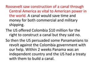 Roosevelt saw construction of a canal through
Central America as vital to American power in
the world. A canal would save time and
money for both commercial and military
shipping.
The US offered Colombia $10 million for the
right to construct a canal but they said no.
So then the US persuaded some Panamanians to
revolt against the Colombia government with
our help. Within 2 weeks Panama was an
independent country and the US had a treaty
with them to build a canal.

 