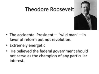 Theodore Roosevelt

• The accidental President— “wild man”—in
favor of reform but not revolution.
• Extremely energetic
• He believed the federal government should
not serve as the champion of any particular
interest.

 