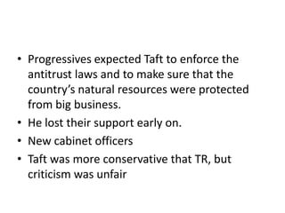 • Progressives expected Taft to enforce the
antitrust laws and to make sure that the
country’s natural resources were protected
from big business.
• He lost their support early on.
• New cabinet officers
• Taft was more conservative that TR, but
criticism was unfair

 