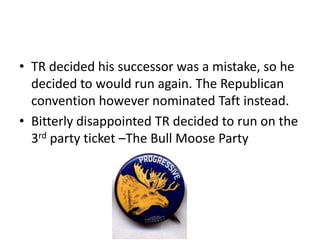 • TR decided his successor was a mistake, so he
decided to would run again. The Republican
convention however nominated Taft instead.
• Bitterly disappointed TR decided to run on the
3rd party ticket –The Bull Moose Party

 