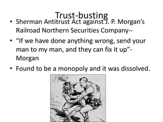 Trust-busting

• Sherman Antitrust Act against J. P. Morgan’s
Railroad Northern Securities Company-• “If we have done anything wrong, send your
man to my man, and they can fix it up”Morgan
• Found to be a monopoly and it was dissolved.

 