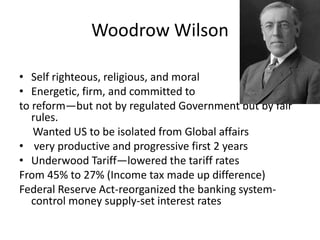 Woodrow Wilson
• Self righteous, religious, and moral
• Energetic, firm, and committed to
to reform—but not by regulated Government but by fair
rules.
Wanted US to be isolated from Global affairs
• very productive and progressive first 2 years
• Underwood Tariff—lowered the tariff rates
From 45% to 27% (Income tax made up difference)
Federal Reserve Act-reorganized the banking systemcontrol money supply-set interest rates

 