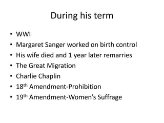 During his term
•
•
•
•
•
•
•

WWI
Margaret Sanger worked on birth control
His wife died and 1 year later remarries
The Great Migration
Charlie Chaplin
18th Amendment-Prohibition
19th Amendment-Women’s Suffrage

 