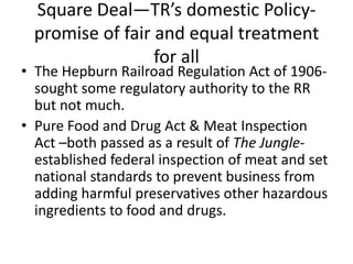 Square Deal—TR’s domestic Policypromise of fair and equal treatment
for all

• The Hepburn Railroad Regulation Act of 1906sought some regulatory authority to the RR
but not much.
• Pure Food and Drug Act & Meat Inspection
Act –both passed as a result of The Jungleestablished federal inspection of meat and set
national standards to prevent business from
adding harmful preservatives other hazardous
ingredients to food and drugs.

 