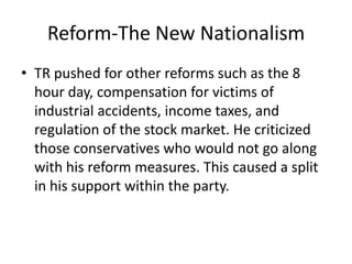 Reform-The New Nationalism
• TR pushed for other reforms such as the 8
hour day, compensation for victims of
industrial accidents, income taxes, and
regulation of the stock market. He criticized
those conservatives who would not go along
with his reform measures. This caused a split
in his support within the party.

 