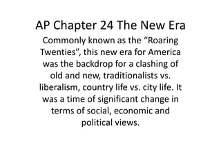 AP Chapter 24 The New Era
  Commonly known as the “Roaring
Twenties”, this new era for America
  was the backdrop for a clashing of
   old and new, traditionalists vs.
liberalism, country life vs. city life. It
 was a time of significant change in
    terms of social, economic and
           political views.
 