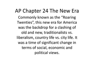 AP Chapter 24 The New Era
  Commonly known as the “Roaring
Twenties”, this new era for America
  was the backdrop for a clashing of
   old and new, traditionalists vs.
liberalism, country life vs. city life. It
 was a time of significant change in
    terms of social, economic and
           political views.
 