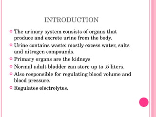 INTRODUCTION The urinary system consists of organs that produce and excrete urine from the body. Urine contains waste: mostly excess water, salts and nitrogen compounds. Primary organs are the kidneys Normal adult bladder can store up to .5 liters. Also responsible for regulating blood volume and blood pressure. Regulates electrolytes. 