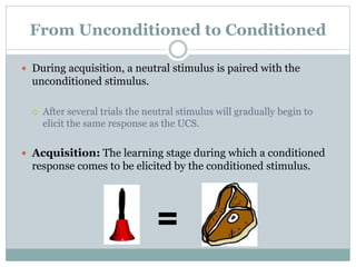 From Unconditioned to Conditioned
 During acquisition, a neutral stimulus is paired with the
unconditioned stimulus.
 After several trials the neutral stimulus will gradually begin to
elicit the same response as the UCS.
 Acquisition: The learning stage during which a conditioned
response comes to be elicited by the conditioned stimulus.
=
 
