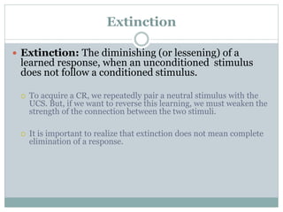 Extinction
 Extinction: The diminishing (or lessening) of a
learned response, when an unconditioned stimulus
does not follow a conditioned stimulus.
 To acquire a CR, we repeatedly pair a neutral stimulus with the
UCS. But, if we want to reverse this learning, we must weaken the
strength of the connection between the two stimuli.
 It is important to realize that extinction does not mean complete
elimination of a response.
 