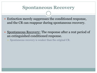 Spontaneous Recovery
 Extinction merely suppresses the conditioned response,
and the CR can reappear during spontaneous recovery.
 Spontaneous Recovery: The response after a rest period of
an extinguished conditioned response.
 Spontaneous recovery is weaker than the original CR.
 
