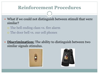Reinforcement Procedures
 What if we could not distinguish between stimuli that were
similar?
 The bell ending class vs. fire alarm
 The door bell vs. our cell phones
 Discrimination: The ability to distinguish between two
similar signals stimulus.
 