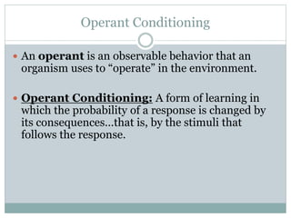Operant Conditioning
 An operant is an observable behavior that an
organism uses to “operate” in the environment.
 Operant Conditioning: A form of learning in
which the probability of a response is changed by
its consequences…that is, by the stimuli that
follows the response.
 