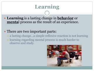 Learning
 Learning is a lasting change in behavior or
mental process as the result of an experience.
 There are two important parts:
 a lasting change…a simple reflexive reaction is not learning
 learning regarding mental process is much harder to
observe and study.
 