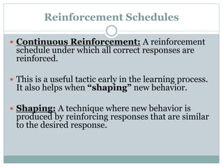 Reinforcement Schedules
 Continuous Reinforcement: A reinforcement
schedule under which all correct responses are
reinforced.
 This is a useful tactic early in the learning process.
It also helps when “shaping” new behavior.
 Shaping: A technique where new behavior is
produced by reinforcing responses that are similar
to the desired response.
 