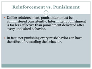 Reinforcement vs. Punishment
 Unlike reinforcement, punishment must be
administered consistently. Intermittent punishment
is far less effective than punishment delivered after
every undesired behavior.
 In fact, not punishing every misbehavior can have
the effect of rewarding the behavior.
 