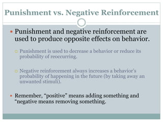 Punishment vs. Negative Reinforcement
 Punishment and negative reinforcement are
used to produce opposite effects on behavior.
 Punishment is used to decrease a behavior or reduce its
probability of reoccurring.
 Negative reinforcement always increases a behavior’s
probability of happening in the future (by taking away an
unwanted stimuli).
 Remember, “positive” means adding something and
“negative means removing something.
 