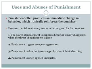 Uses and Abuses of Punishment
 Punishment often produces an immediate change in
behavior, which ironically reinforces the punisher.
 However, punishment rarely works in the long run for four reasons:
1. The power of punishment to suppress behavior usually disappears
when the threat of punishment is gone.
2. Punishment triggers escape or aggression
3. Punishment makes the learner apprehensive: inhibits learning.
4. Punishment is often applied unequally.
 