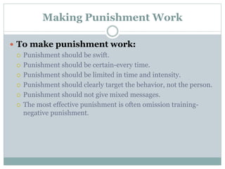Making Punishment Work
 To make punishment work:
 Punishment should be swift.
 Punishment should be certain-every time.
 Punishment should be limited in time and intensity.
 Punishment should clearly target the behavior, not the person.
 Punishment should not give mixed messages.
 The most effective punishment is often omission training-
negative punishment.
 