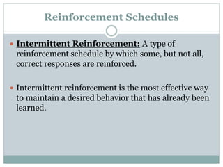 Reinforcement Schedules
 Intermittent Reinforcement: A type of
reinforcement schedule by which some, but not all,
correct responses are reinforced.
 Intermittent reinforcement is the most effective way
to maintain a desired behavior that has already been
learned.
 