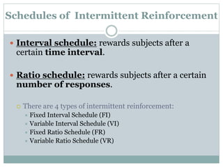 Schedules of Intermittent Reinforcement
 Interval schedule: rewards subjects after a
certain time interval.
 Ratio schedule: rewards subjects after a certain
number of responses.
 There are 4 types of intermittent reinforcement:
 Fixed Interval Schedule (FI)
 Variable Interval Schedule (VI)
 Fixed Ratio Schedule (FR)
 Variable Ratio Schedule (VR)
 