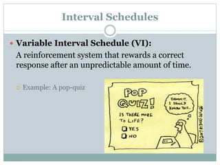 Interval Schedules
 Variable Interval Schedule (VI):
A reinforcement system that rewards a correct
response after an unpredictable amount of time.
 Example: A pop-quiz
 