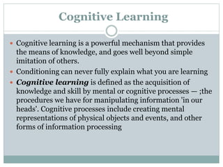 Cognitive Learning
 Cognitive learning is a powerful mechanism that provides
the means of knowledge, and goes well beyond simple
imitation of others.
 Conditioning can never fully explain what you are learning
 Cognitive learning is defined as the acquisition of
knowledge and skill by mental or cognitive processes — ;the
procedures we have for manipulating information 'in our
heads'. Cognitive processes include creating mental
representations of physical objects and events, and other
forms of information processing
 