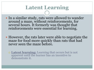 Latent Learning
 In a similar study, rats were allowed to wander
around a maze, without reinforcements, for
several hours. It formerly was thought that
reinforcements were essential for learning.
 However, the rats later were able to negotiate the
maze for food more quickly than rats that had
never seen the maze before.
 Latent learning: Learning that occurs but is not
apparent until the learner has an incentive to
demonstrate it.
 