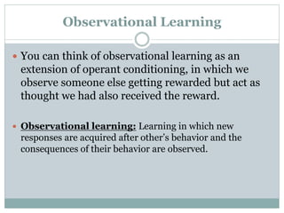 Observational Learning
 You can think of observational learning as an
extension of operant conditioning, in which we
observe someone else getting rewarded but act as
thought we had also received the reward.
 Observational learning: Learning in which new
responses are acquired after other’s behavior and the
consequences of their behavior are observed.
 