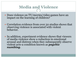 Media and Violence
 Does violence on TV/movies/video games have an
impact on the learning of children?
 Correlation evidence from over 50 studies shows that
observing violence is associated with violent
behavior.
 In addition, experiment evidence shows that viewers
of media violence show a reduction in emotional
arousal and distress when they subsequently observe
violent acts-a condition known as psychic
numbing.
 