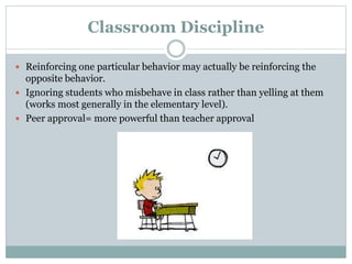 Classroom Discipline
 Reinforcing one particular behavior may actually be reinforcing the
opposite behavior.
 Ignoring students who misbehave in class rather than yelling at them
(works most generally in the elementary level).
 Peer approval= more powerful than teacher approval
 