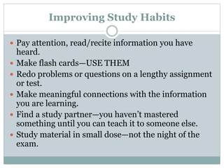 Improving Study Habits
 Pay attention, read/recite information you have
heard.
 Make flash cards—USE THEM
 Redo problems or questions on a lengthy assignment
or test.
 Make meaningful connections with the information
you are learning.
 Find a study partner—you haven’t mastered
something until you can teach it to someone else.
 Study material in small dose—not the night of the
exam.
 