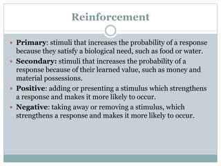 Reinforcement
 Primary: stimuli that increases the probability of a response
because they satisfy a biological need, such as food or water.
 Secondary: stimuli that increases the probability of a
response because of their learned value, such as money and
material possessions.
 Positive: adding or presenting a stimulus which strengthens
a response and makes it more likely to occur.
 Negative: taking away or removing a stimulus, which
strengthens a response and makes it more likely to occur.
 