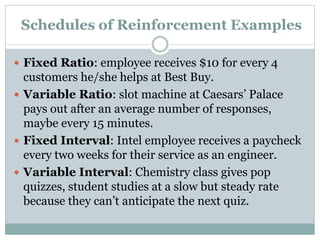 Schedules of Reinforcement Examples
 Fixed Ratio: employee receives $10 for every 4
customers he/she helps at Best Buy.
 Variable Ratio: slot machine at Caesars’ Palace
pays out after an average number of responses,
maybe every 15 minutes.
 Fixed Interval: Intel employee receives a paycheck
every two weeks for their service as an engineer.
 Variable Interval: Chemistry class gives pop
quizzes, student studies at a slow but steady rate
because they can’t anticipate the next quiz.
 