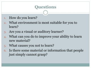 Questions
1. How do you learn?
2. What environment is most suitable for you to
learn?
3. Are you a visual or auditory learner?
4. What can you do to improve your ability to learn
new material?
5. What causes you not to learn?
6. Is there some material or information that people
just simply cannot grasp?
 