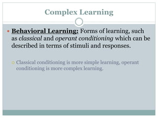 Complex Learning
 Behavioral Learning: Forms of learning, such
as classical and operant conditioning which can be
described in terms of stimuli and responses.
 Classical conditioning is more simple learning, operant
conditioning is more complex learning.
 
