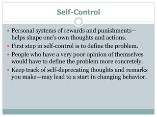 Self-Control
 Personal systems of rewards and punishments—
helps shape one’s own thoughts and actions.
 First step in self-control is to define the problem.
 People who have a very poor opinion of themselves
would have to define the problem more concretely.
 Keep track of self-deprecating thoughts and remarks
you make—may lead to a start in changing behavior.
 