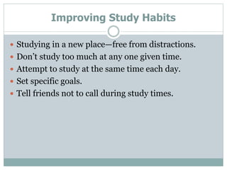 Improving Study Habits
 Studying in a new place—free from distractions.
 Don’t study too much at any one given time.
 Attempt to study at the same time each day.
 Set specific goals.
 Tell friends not to call during study times.
 