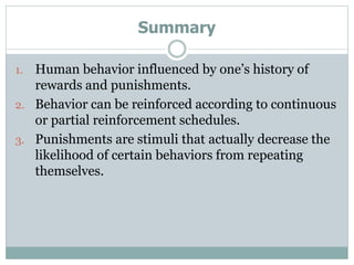 Summary
1. Human behavior influenced by one’s history of
rewards and punishments.
2. Behavior can be reinforced according to continuous
or partial reinforcement schedules.
3. Punishments are stimuli that actually decrease the
likelihood of certain behaviors from repeating
themselves.
 