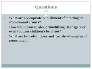 Questions
1. What are appropriate punishments for teenagers
who commit crimes?
2. How would you go about “modifying” teenagers or
even younger children’s behavior?
3. What are two advantages and two disadvantages of
punishment
 