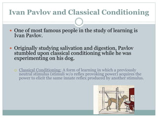 Ivan Pavlov and Classical Conditioning
 One of most famous people in the study of learning is
Ivan Pavlov.
 Originally studying salivation and digestion, Pavlov
stumbled upon classical conditioning while he was
experimenting on his dog.
 Classical Conditioning: A form of learning in which a previously
neutral stimulus (stimuli w/o reflex provoking power) acquires the
power to elicit the same innate reflex produced by another stimulus.
 
